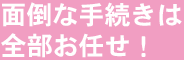 面倒な手続きは全部お任せ！